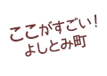 ここがすごい！よしとみ町